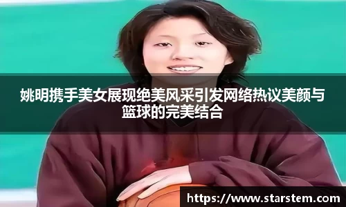 姚明携手美女展现绝美风采引发网络热议美颜与篮球的完美结合