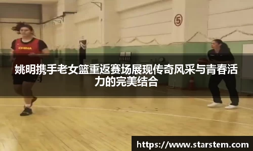 姚明携手老女篮重返赛场展现传奇风采与青春活力的完美结合