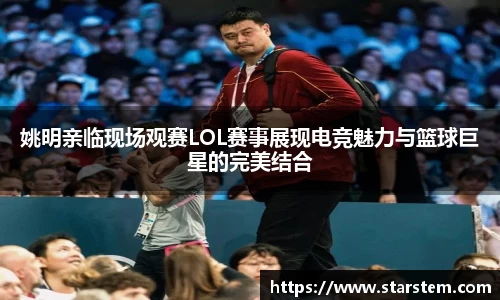 姚明亲临现场观赛LOL赛事展现电竞魅力与篮球巨星的完美结合